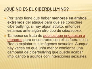 ¿QUÉ NO ES EL CIBERBULLYING? 
 Por tanto tiene que haber menores en ambos 
extremos del ataque para que se considere 
ciberbullying: si hay algún adulto, entonces 
estamos ante algún otro tipo de ciberacoso. 
 Tampoco se trata de adultos que engatusan a 
menores para encontrarse con ellos fuera de la 
Red o explotar sus imágenes sexuales. Aunque 
hay veces en que un/a menor comienza una 
campaña de ciberbullying que puede acabar 
implicando a adultos con intenciones sexuales. 
 