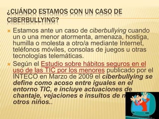 ¿CUÁNDO ESTAMOS CON UN CASO DE 
CIBERBULLYING? 
 Estamos ante un caso de ciberbullying cuando 
un o una menor atormenta, amenaza, hostiga, 
humilla o molesta a otro/a mediante Internet, 
teléfonos móviles, consolas de juegos u otras 
tecnologías telemáticas. 
 Según el Estudio sobre hábitos seguros en el 
uso de las TIC por los menores publicado por el 
INTECO en Marzo de 2009 el ciberbullying se 
define como acoso entre iguales en el 
entorno TIC, e incluye actuaciones de 
chantaje, vejaciones e insultos de niños a 
otros niños.. 
 