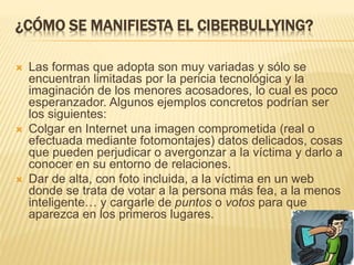 ¿CÓMO SE MANIFIESTA EL CIBERBULLYING? 
 Las formas que adopta son muy variadas y sólo se 
encuentran limitadas por la pericia tecnológica y la 
imaginación de los menores acosadores, lo cual es poco 
esperanzador. Algunos ejemplos concretos podrían ser 
los siguientes: 
 Colgar en Internet una imagen comprometida (real o 
efectuada mediante fotomontajes) datos delicados, cosas 
que pueden perjudicar o avergonzar a la víctima y darlo a 
conocer en su entorno de relaciones. 
 Dar de alta, con foto incluida, a la víctima en un web 
donde se trata de votar a la persona más fea, a la menos 
inteligente… y cargarle de puntos o votos para que 
aparezca en los primeros lugares. 
 