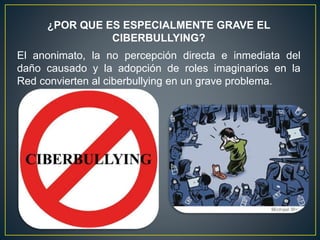 El anonimato, la no percepción directa e inmediata del
daño causado y la adopción de roles imaginarios en la
Red convierten al ciberbullying en un grave problema.
¿POR QUE ES ESPECIALMENTE GRAVE EL
CIBERBULLYING?
 