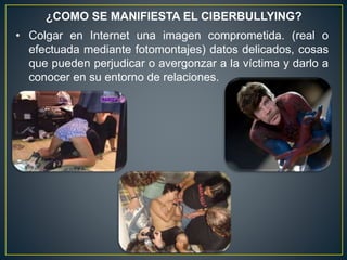 ¿COMO SE MANIFIESTA EL CIBERBULLYING?
• Colgar en Internet una imagen comprometida. (real o
efectuada mediante fotomontajes) datos delicados, cosas
que pueden perjudicar o avergonzar a la víctima y darlo a
conocer en su entorno de relaciones.
 