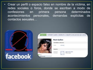 • Crear un perfil o espacio falso en nombre de la víctima, en
redes sociales o foros, donde se escriban a modo de
confesiones en primera persona determinados
acontecimientos personales, demandas explícitas de
contactos sexuales…
 