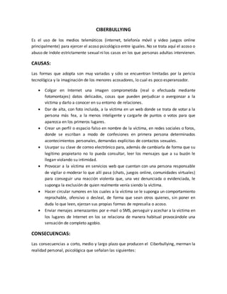 CIBERBULLYING
Es el uso de los medios telemáticos (internet, telefonía móvil y video juegos online
principalmente) para ejercer el acoso psicológico entre iguales. No se trata aquí el acoso o
abuso de índole estrictamente sexual ni los casos en los que personas adultas intervienen.
CAUSAS:
Las formas que adopta son muy variadas y sólo se encuentran limitadas por la pericia
tecnológica y la imaginación de los menores acosadores, lo cual es poco esperanzador.
 Colgar en Internet una imagen comprometida (real o efectuada mediante
fotomontajes) datos delicados, cosas que pueden perjudicar o avergonzar a la
víctima y darlo a conocer en su entorno de relaciones.
 Dar de alta, con foto incluida, a la víctima en un web donde se trata de votar a la
persona más fea, a la menos inteligente y cargarle de puntos o votos para que
aparezca en los primeros lugares.
 Crear un perfil o espacio falso en nombre de la víctima, en redes sociales o foros,
donde se escriban a modo de confesiones en primera persona determinados
acontecimientos personales, demandas explícitas de contactos sexuales.
 Usurpar su clave de correo electrónico para, además de cambiarla de forma que su
legítimo propietario no lo pueda consultar, leer los mensajes que a su buzón le
llegan violando su intimidad.
 Provocar a la víctima en servicios web que cuentan con una persona responsable
de vigilar o moderar lo que allí pasa (chats, juegos online, comunidades virtuales)
para conseguir una reacción violenta que, una vez denunciada o evidenciada, le
suponga la exclusión de quien realmente venía siendo la víctima.
 Hacer circular rumores en los cuales a la víctima se le suponga un comportamiento
reprochable, ofensivo o desleal, de forma que sean otros quienes, sin poner en
duda lo que leen, ejerzan sus propias formas de represalia o acoso.
 Enviar menajes amenazantes por e-mail o SMS, perseguir y acechar a la víctima en
los lugares de Internet en los se relaciona de manera habitual provocándole una
sensación de completo agobio.
CONSECUENCIAS:
Las consecuencias a corto, medio y largo plazo que producen el Ciberbullying, merman la
realidad personal, psicológica que señalan las siguientes:
 