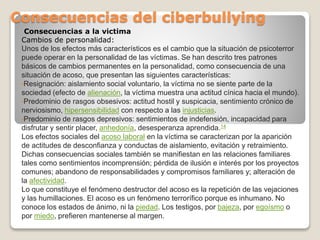 Consecuencias a la victima
Cambios de personalidad:
Unos de los efectos más característicos es el cambio que la situación de psicoterror
puede operar en la personalidad de las víctimas. Se han descrito tres patrones
básicos de cambios permanentes en la personalidad, como consecuencia de una
situación de acoso, que presentan las siguientes características:
•Resignación: aislamiento social voluntario, la víctima no se siente parte de la
sociedad (efecto de alienación, la víctima muestra una actitud cínica hacia el mundo).
•Predominio de rasgos obsesivos: actitud hostil y suspicacia, sentimiento crónico de
nerviosismo, hipersensibilidad con respecto a las injusticias.
•Predominio de rasgos depresivos: sentimientos de indefensión, incapacidad para
disfrutar y sentir placer, anhedonía, desesperanza aprendida.14
Los efectos sociales del acoso laboral en la víctima se caracterizan por la aparición
de actitudes de desconfianza y conductas de aislamiento, evitación y retraimiento.
Dichas consecuencias sociales también se manifiestan en las relaciones familiares
tales como sentimientos incomprensión; pérdida de ilusión e interés por los proyectos
comunes; abandono de responsabilidades y compromisos familiares y; alteración de
la afectividad.
Lo que constituye el fenómeno destructor del acoso es la repetición de las vejaciones
y las humillaciones. El acoso es un fenómeno terrorífico porque es inhumano. No
conoce los estados de ánimo, ni la piedad. Los testigos, por bajeza, por egoísmo o
por miedo, prefieren mantenerse al margen.
Consecuencias del ciberbullying
 