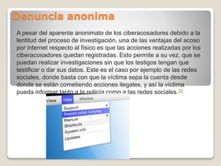 Denuncia anonima
A pesar del aparente anonimato de los ciberacosadores debido a la
lentitud del proceso de investigación, una de las ventajas del acoso
por internet respecto al físico es que las acciones realizadas por los
ciberacosadores quedan registradas. Esto permite a su vez, que se
puedan realizar investigaciones sin que los testigos tengan que
testificar o dar sus datos. Este es el caso por ejemplo de las redes
sociales, donde basta con que la víctima sepa la cuenta desde
donde se están cometiendo acciones ilegales, y así la víctima
pueda informar tanto a la policía como a las redes sociales.29
 