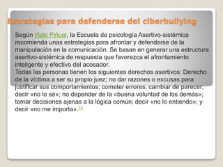 Estrategias para defenderse del ciberbullying
Según Iñaki Piñuel, la Escuela de psicología Asertivo-sistémica
recomienda unas estrategias para afrontar y defenderse de la
manipulación en la comunicación. Se basan en generar una estructura
asertivo-sistémica de respuesta que favorezca el afrontamiento
inteligente y efectivo del acosador.
Todas las personas tienen los siguientes derechos asertivos: Derecho
de la víctima a ser su propio juez; no dar razones o excusas para
justificar sus comportamientos; cometer errores; cambiar de parecer;
decir «no lo sé»; no depender de la «buena voluntad de los demás»;
tomar decisiones ajenas a la lógica común; decir «no lo entiendo»; y
decir «no me importa».14
 
