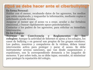¿Qué se debe hacer ante el ciberbullying?
En forma Personal:
Hablar con el menor, recabando datos de los agresores, los medios
que están empleando, y resguardar la información, mediante copias o
solicitando ayuda técnica.
Asegurar al menor que el acoso va a cesar, ayudar a dar fortaleza
emocional, y buscar rápidamente apoyo psicoterpéutico.
Contactar a los padres de los agresores, para solicitar su inmediata
intervención.
En los Colegios:
Normas de Convivencia y Reglamentos de los
colegios: Aunque la actividad de Internet es ajena a los colegios, los
casos de bullying s en general son propios de los grupos escolares.
Los padres, maestros y compañeros de la víctima, deben tomar
intervención activa para proteger y parar el acoso. Se debe
instrumentar severas sanciones, que van desde suspensiones y
expulsiones, con la correspondiente denuncia a los juzgados de
menores. Y por sobre todo, no se debe tapar, esconder, ni minimizar
para proteger la reputación del colegio.
 