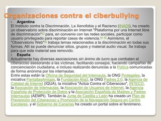 Organizaciones contra el ciberbullying
• Argentina
El Instituto contra la Discrimnación, La Xenofobia y el Racismo (INADI), ha creado
un observatorio sobre discriminación en Internet "Plataforma por una Internet libre
de discriminación"43 para, en convenio con las redes sociales, participar como
usuario privilegiado para reportar casos de violencia.44 45 Asimismo, el
"Observatorio Web"46 trabaja temas relacionados a la discriminación en todas sus
formas. Allí se puede denunciar sitios, grupos y material audio visual. Se trabaja
para que este material sea removido.
• España
Actualmente hay diversas asociaciones sin ánimo de lucro que combaten el
ciberacoso asesorando a las víctimas, facilitando consejos, haciendo campañas de
concienciación ciudadana, e incluso realizando denuncias a la Policía comunicadas
de forma anónima por los internautas.
Entre estas están la Oficina de Seguridad del Internauta, la ONG Protegeles, la
iniciativa PantallasAmigas, la Fundación Alia2, la ONG Padres 2.0, la Agencia de
Calidad de Internet (IQUA), la iniciativa "Actúa Contra el Ciberacoso", INTECO,
la Asociación de Internautas, la Asociación de Usuarios de Internet, la Agencia
Española de Protección de Datos y la Asociación Española de Madres y Padres
Internautas (AEMPI). También la Junta de Castilla y León ha creado un Plan de
Prevención del Ciberacoso y Promoción de la Navegación Segura en Centro
Escolares, y el Gobierno de Canarias ha creado un portal sobre el fenómeno.
 