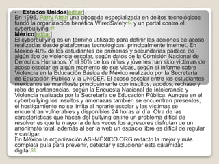 • Estados Unidos[editar]
En 1995, Parry Aftab una abogada especializada en delitos tecnológicos
fundó la organización benéfica WiredSafety.47 y un portal contra el
cyberbullying.48
México[editar]
El cyberbullying es un término utilizado para definir las acciones de acoso
realizadas desde plataformas tecnológicas, principalmente internet. En
México 40% de los estudiantes de primarias y secundarias padece de
algún tipo de violencia escolar, según datos de la Comisión Nacional de
Derechos Humanos. Y el 90% de los niños y jóvenes han sido víctimas de
acoso escolar en algún momento de sus vidas, según el Informe sobre
Violencia en la Educación Básica de México realizado por la Secretaría
de Educación Pública y la UNICEF. El acoso escolar entre los estudiantes
mexicanos se manifiesta principalmente con insultos, apodos, rechazo y
robo de pertenencias, según la Encuesta Nacional de Intolerancia y
Violencia realizada por la Secretaría de Educación Pública. Aunque en el
cyberbullying los insultos y amenazas también se encuentran presentes,
el hostigamiento no se limita al horario escolar y las víctimas se
encuentran vulnerables y disponibles 24 horas al día. Otra de las
características que hacen del bullying online un problema difícil de
resolver es que la mayoría de las veces los agresores disfrutan de un
anonimato total, además al ser la web un espacio libre es difícil de regular
y castigar.
En México la organización ASI-MÉXICO.ORG redacto la mejor y más
completa guía para prevenir, detectar y solucionar esta calamidad
digital.51
 