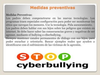 Medidas preventivas
Medidas Preventivas:
Los padres deben compenetrarse en las nuevas tecnologías. Los
programas traen especiales configuración para poder ser monitorear los
sitios que navegan los menores. Use la tecnología. Pida asesoramiento.
Los padres deben hablar con sus hijos sobre los peligros que existen en
internet. Se debe hacer saber las consecuencias graves y negativas de ser
agresor, mediante el bullying o ciberbullying.
Siempre mantener canales permanentes de diálogo con sus hijos, para
poder escuchar y orientarlo. Buscar ejemplos reales que ayuden a
identificarse con el sufrimiento de las víctimas de la agresión.
 