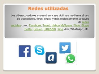 Redes utilizadas
Los ciberacosadores encuentran a sus víctimas mediante el uso
de buscadores, foros, chats, y más recientemente, a través
de redes
sociales como Facebook, Tuenti, Habbo,MySpace, Flickr, Skype
, Twitter, Sonico, Linkedin, Xing, Ask, WhatsApp, etc.
 