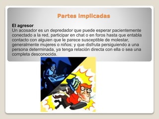 Partes implicadas
El agresor
Un acosador es un depredador que puede esperar pacientemente
conectado a la red, participar en chat o en foros hasta que entabla
contacto con alguien que le parece susceptible de molestar,
generalmente mujeres o niños; y que disfruta persiguiendo a una
persona determinada, ya tenga relación directa con ella o sea una
completa desconocida.
 