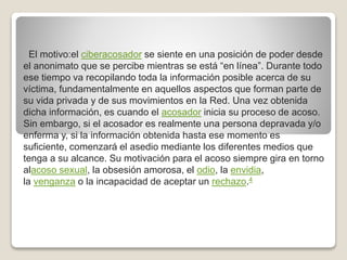 El motivo:el ciberacosador se siente en una posición de poder desde
el anonimato que se percibe mientras se está “en línea”. Durante todo
ese tiempo va recopilando toda la información posible acerca de su
víctima, fundamentalmente en aquellos aspectos que forman parte de
su vida privada y de sus movimientos en la Red. Una vez obtenida
dicha información, es cuando el acosador inicia su proceso de acoso.
Sin embargo, si el acosador es realmente una persona depravada y/o
enferma y, si la información obtenida hasta ese momento es
suficiente, comenzará el asedio mediante los diferentes medios que
tenga a su alcance. Su motivación para el acoso siempre gira en torno
alacoso sexual, la obsesión amorosa, el odio, la envidia,
la venganza o la incapacidad de aceptar un rechazo.4
 