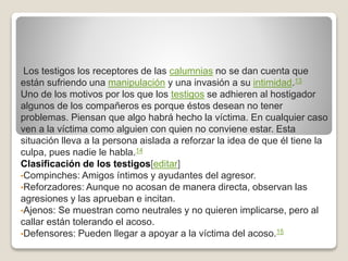 Los testigos los receptores de las calumnias no se dan cuenta que
están sufriendo una manipulación y una invasión a su intimidad.13
Uno de los motivos por los que los testigos se adhieren al hostigador
algunos de los compañeros es porque éstos desean no tener
problemas. Piensan que algo habrá hecho la víctima. En cualquier caso
ven a la víctima como alguien con quien no conviene estar. Esta
situación lleva a la persona aislada a reforzar la idea de que él tiene la
culpa, pues nadie le habla.14
Clasificación de los testigos[editar]
•Compinches: Amigos íntimos y ayudantes del agresor.
•Reforzadores: Aunque no acosan de manera directa, observan las
agresiones y las aprueban e incitan.
•Ajenos: Se muestran como neutrales y no quieren implicarse, pero al
callar están tolerando el acoso.
•Defensores: Pueden llegar a apoyar a la víctima del acoso.15
 