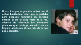Una chica que le gustaba tonteó con él
online haciéndole creer que le gustaba
para después humillarlo en persona
cuando él dio el paso fuera de la red,
además de distribuir los mensajes
privados que había provocado con su
fingido interés por él. fue más de lo que
pudo soportar.
 
