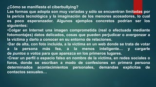 ¿Cómo se manifiesta el ciberbullying?
Las formas que adopta son muy variadas y sólo se encuentran limitadas por
la pericia tecnológica y la imaginación de los menores acosadores, lo cual
es poco esperanzador. Algunos ejemplos concretos podrían ser los
siguientes:
•Colgar en Internet una imagen comprometida (real o efectuada mediante
fotomontajes) datos delicados, cosas que pueden perjudicar o avergonzar a
la víctima y darlo a conocer en su entorno de relaciones.
•Dar de alta, con foto incluida, a la víctima en un web donde se trata de votar
a la persona más fea, a la menos inteligente… y cargarle
de puntos o votos para que aparezca en los primeros lugares.
•Crear un perfil o espacio falso en nombre de la víctima, en redes sociales o
foros, donde se escriban a modo de confesiones en primera persona
determinados acontecimientos personales, demandas explícitas de
contactos sexuales…
 