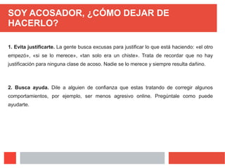 SOY ACOSADOR, ¿CÓMO DEJAR DE
HACERLO?
1. Evita justificarte. La gente busca excusas para justificar lo que está haciendo: «el otro
empezó», «si se lo merece», «tan solo era un chiste». Trata de recordar que no hay
justificación para ninguna clase de acoso. Nadie se lo merece y siempre resulta dañino.
2. Busca ayuda. Dile a alguien de confianza que estas tratando de corregir algunos
comportamientos, por ejemplo, ser menos agresivo online. Pregúntale como puede
ayudarte.
 