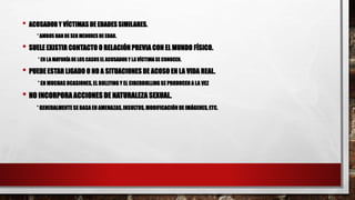 • ACOSADOR Y VÍCTIMAS DE EDADES SIMILARES.
* AMBOS HAN DE SER MENORES DE EDAD.
• SUELE EXISTIR CONTACTO O RELACIÓN PREVIA CON EL MUNDO FÍSICO.
* EN LA MAYORÍADE LOS CASOSEL ACOSADOR Y LA VÍCTIMA SE CONOCEN.
• PUEDE ESTAR LIGADO O NO A SITUACIONES DE ACOSO EN LA VIDA REAL.
* EN MUCHAS OCASIONES, EL BULLYING Y EL CIBERBULLING SE PRODUCEN A LA VEZ
• NO INCORPORA ACCIONES DE NATURALEZA SEXUAL.
* GENERALMENTE SE BASA EN AMENAZAS,INSULTOS, MODIFICACIÓN DE IMÁGENES, ETC.
 