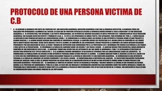 PROTOCOLO DE UNA PERSONA VICTIMA DE
C.B
• A.- SE ACOGERÁ LA DENUNCIA POR PARTE DEL PROFESOR JEFE, SUB DIRECCIÓN ACADÉMICA, DIRECCIÓN ACADÉMICA O DAE CON LA EVIDENCIA RESPECTIVA. LA DENUNCIA PUEDE SER
REALIZADA POR APODERADOS O ALUMNO(A) DEL COLEGIO. EN CASO QUE UN PROFESOR ESPECIALISTA RECIBA LA DENUNCIA DEBERÁ DERIVAR EL CASO A DIRECCIÓN Y/O SUB DIRECCIÓN
ACADÉMICA. B.- SE ENTREVISTARÁ, POR SEPARADO, A LAS PARTES INVOLUCRADAS. LAS ENTREVISTAS DEBERÁN REALIZARSEEN DUPLA PROFESOR JEFE/ SUBDIRECCIÓN DE CICLO/DIRECCIÓN
ACADÉMICA/ DAE DEJANDO REGISTROESCRITO Y FIRMADODE ELLAS. C.- SE CITA A LOS APODERADOS DE AMBAS PARTES, POR SEPARADOS, PARA INFORMAR DEL TEMA. D.- A QUIEN REALIZA
LA AGRESIÓN EN UNA PRIMERAINSTANCIA LAS CONSECUENCIAS SERÁN: 1. SE COMUNICARÁ A LA FAMILIA SOBRE LOS HECHOS EN UNA ENTREVISTA PERSONAL DONDE ESTARÁ PRESENTE EL
ALUMNO AGRESOR. 2. EL ALUMNO DEBERÁ GENERAR UNA CAMPAÑA DE CONVIVENCIA ESCOLAR. LA CAMPAÑA DEBERÁ SER PRESENTADA EN EL MISMO CURSO EN COMPAÑÍA DE LOS PADRES
HASTA QUINTO BÁSICO (INCLUIDO). DESDE SEXTO BÁSICO A TEM IV EL ALUMNO, EN COMPAÑÍA DE SUS APODERADOS, DEBERÁ PRESENTAR LA COMPAÑA A UN CURSO INFERIOR DESIGNADO
PREVIAMENTE POR SUB DIRECCIÓN DE CICLO. LA FECHA Y HORARIODE EXPOSICIÓN SERÁ COORDINADO POR EL/LA PROFESOR(A) JEFE E INFORMADO POR CORREO ELECTRÓNICO A LOS PADRES
3 DÍAS ANTES DE LA PRESENTACIÓN. - SE INFORMARÁA LA FAMILIA DEL AGREDIDO SOBRE LOS HECHOS Y LOS PASOS A SEGUIR. - EL AGRESOR DEBERÁ PEDIR DISCULPAS A QUIEN AGREDIÓ EN
COMPAÑÍA DE SUB DIRECCIÓN DE CICLO O DAE. - EL AGREDIDO TENDRÁ UNA SESIÓN CON LOS INTEGRANTES DEL DAE DONDE SE ABORDARÁ EL TEMA Y SE ENTREGARÁN ESTRATEGIAS DE
ACCIÓN PARA ENFRENTAR ESTE TIPO DE CONFLICTOS. E.- SI EL ALUMNO(A) INCURRE NUEVAMENTE EN UN HECHO DE CYBERBULLYING LAS CONSECUENCIAS SERÁN LAS SIGUIENTES: - SE
COMUNICARÁ A LA FAMILIA SOBRE LOS HECHOS EN UNA ENTREVISTA PERSONAL DONDE ESTARÁ PRESENTE EL ALUMNO. - EL ALUMNO AGRESOR PIERDE EL DERECHO A ESTAR EN EL SALÓN O EN
EL PATIO CON SUS COMPAÑEROS(AS) DURANTE 48 HORAS REALIZANDO TRABAJO EN LA OFICINA DE DIRECCIÓN Y/O SUB DIRECCIÓN ACADÉMICA. - SE COMUNICARÁ EN UNA ENTREVISTA
PERSONAL A LA FAMILIA DEL AGREDIDO LOS HECHOS OCURRIDOSY LOS PASOS A SEGUIR. - SE CONDICIONALIDADLA MATRÍCULA DEL AGRESOR. - SE SOLICITARÁ EVALUACIÓN PSICOLÓGICA
EXTERNA DEL AGRESOR. PARA LO CUAL SE DEBERÁ PRESENTAR LOS RESULTADOS DE LA EVALUACIÓN DENTRO DE UN MES EN UNA ENTREVISTA FORMAL DONDE ESTARÁN PRESENTE SUB
DIRECCIÓN ACADÉMICA Y PROFESORA JEFE. - SE ABORDARÁ LA TEMÁTICA DE BUENOS TRATOS EN DESARROLLOPERSONAL Y VALORES DURANTE LA SEMANA EN QUE OCURREN LOS HECHOS.
ADEMÁS LA/EL PROFESOR JEFE ABORDARÁN EL TEMA EN LA LÍNEA. EN CASO QUE LOS MENSAJES O INFORMACIÓN CIBERNÉTICA SEAN ANÓNIMOS COMO POR EJEMPLO MENSAJES A TRAVÉS DEL
PROGRAMA ASK O CONFESIONES EL COLEGIO SE HARÁ PARTE EN LA DENUNCIA A POLICÍA DE INVESTIGACIONES (PDI) EN UN PLAZO NO MAYOR DE 24 HORAS. SUB DIRECCIÓN DE CICLO ESTARÁ
EN COMUNICACIÓN DIARIA CON AMBAS FAMILIAS DE LOS IMPLICADOS.
 
