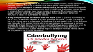 • Emplea la tecnología disponible. La mayoría de las redes sociales, Apps y servicios te
permiten bloquear contactos. Cualquiera que sea el tipo de ciberbullying que estás
sufriendo, debes bloquear a la persona responsable y denunciar el problema al servicio
o aplicación correspondiente. Aunque esto no sirva para frenar la situación, puedes detener
el acoso de forma pública y estar menos tentado a responder. Si sufres amenazas que
pueden poner en peligro tu integridad física, debes llamar a la policía y considerar
denunciar el caso a las autoridades del colegio.
• Si alguien que conoces está siendo acosado, actúa. Saber lo que está ocurriendo y no
hacer nada para evitarlo, da poder al agresor y no sirve de ayuda. Lo mejor que puedes
hacer es intentar parar al responsable hablando con él y posicionándote en contra de lo que
está haciendo. Si no puedes frenarle, al menos habrá servido de apoyo para la persona
acosada. En el caso de que la víctima sea un compañero tuyo, puedes escucharle y ver de
qué manera puedes ayudarle para encontrar el momento adecuado de denunciar lo
sucedido. Lo mínimo que puedes hacer es no pasar de largo un mensaje hiriente y hacer
ver a la persona que no estás de acuerdo.
 