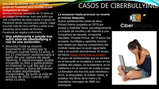 CASOS DE CIBERBULLYING.
• Una adolescente e suicida tras
sufrir años de ciberbullying a
raíz de una sextorsión.
• Amanda Todd se mostró
brvemente en topless por la
webcam cuando tenía 12 años. A
los 13 intentaron sextorsionarla a
partir de una captura de aquel
flashing. El sextorsionador acabó
enviando su foto y publicándola
en Internet, lo cual dio pie a un
acoso dentro y fuera de Internet
que acabó resultándole
insoportable. Se quitó la vida en
octubre de 2012, cuando sólo
tenía 15 años.
Una niña de 10 años creó un exitoso
grupo en Facebook para humillar a una
compañera de clase.
Romina Perrone, estudiante de 10 años en
un colegio bonaerense, tuvo que sufrir que
una compañera de clase crease un grupo en
Facebook dando razones para odiarla. Llegó
a sumar más de cinco mil fans y pese a los
esfuerzos de la madre de Romina,
Facebook se negaba a eliminarlo.
La acosaron hasta provocar su muerte
(e incluso después).
Nueve adolescentes (siete de ellos,
chicas) fueron juzgados en 2010 por
acosar y maltratar física, psicológicamente
y a través de móviles y de Internet a una
compañera de escuela, inmigrante
irlandesa. Phoebe Prince, de 15 años, fue
acosada, humillada y agredida durante
tres meses por algunos compañeros del
instituto hasta que no pudo aguantarlo
más y se suicidó ahorcándose. El acoso,
de hecho siguió online tras su muerte.
El grupo de adolescentes que se sentará
en el banquillo la insultaba a voces en los
pasillos del colegio, en la biblioteca, en la
cafetería o en el camino de vuelta a casa.
La llamaban día tras día puta irlandesa y
zorra, la empujaban, le tiraban cosas, le
quitaban los libros de la mano y le
mandaban mensajes de SMS con
amenazas.
 