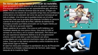 Se rieron del rarito hasta provocar su suicidio.
Ryan se suicidó en 2003 después de años de agresión psicológica.
Era acosado continuamente por ser supuestamente gay, afirma su
padre. Tras años sufriendo diversos tipos de acoso, al llegar a la
adolescencia una traición de un supuesto amigo tras una confidencia
online derivó en la extensión del rumor de que era homosexual por
todo el colegio. Una chica que le gustaba tonteó con él online
haciéndole creer que le gustaba para después humillarlo en persona
cuando él dio el paso fuera de la Red, además de distribuir los
mensajes privados que había provocado con su fingido interés por
él. Fue más de lo que pudo soportar.
Según palabras de su padre: Una cosa es sufrir bullying y ser
humillado delante de unos pocos chicos. Una cosa es sufrir el
rechazo de una chica y ver tu corazón destrozado. Pero tiene que
ser una experiencia totalmente distinta a la de una generación
anterior, cuando este dolor y esta humillación son ahora
contemplados por una audiencia muchísimo mayor de adolescentes
online. Creo que mi hijo habría sobrevivido a estos incidentes de no
haber tenido lugar en Internet.
El caso fue clave para conseguir la aprobación de Ley de Prevención
del Acoso en el Estado norteamericano de Vermont, siete meses
después de la muerte de Ryan.
 