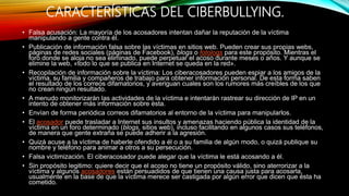 CARACTERÍSTICAS DEL CIBERBULLYING.
• Falsa acusación: La mayoría de los acosadores intentan dañar la reputación de la víctima
manipulando a gente contra él.
• Publicación de información falsa sobre las víctimas en sitios web. Pueden crear sus propias webs,
páginas de redes sociales (páginas de Facebook), blogs o fotologs para este propósito. Mientras el
foro donde se aloja no sea eliminado, puede perpetuar el acoso durante meses o años. Y aunque se
elimine la web, «todo lo que se publica en Internet se queda en la red».
• Recopilación de información sobre la víctima: Los ciberacosadores pueden espiar a los amigos de la
víctima, su familia y compañeros de trabajo para obtener información personal. De esta forma saben
el resultado de los correos difamatorios, y averiguan cuales son los rumores más creíbles de los que
no crean ningún resultado.
• A menudo monitorizarán las actividades de la víctima e intentarán rastrear su dirección de IP en un
intento de obtener más información sobre ésta.
• Envían de forma periódica correos difamatorios al entorno de la víctima para manipularlos.
• El acosador puede trasladar a Internet sus insultos y amenazas haciendo pública la identidad de la
víctima en un foro determinado (blogs, sitios web), incluso facilitando en algunos casos sus teléfonos,
de manera que gente extraña se puede adherir a la agresión.
• Quizá acuse a la víctima de haberle ofendido a él o a su familia de algún modo, o quizá publique su
nombre y teléfono para animar a otros a su persecución.
• Falsa victimización. El ciberacosador puede alegar que la víctima le está acosando a él.
• Sin propósito legitimo: quiere decir que el acoso no tiene un propósito válido, sino aterrorizar a la
víctima y algunos acosadores están persuadidos de que tienen una causa justa para acosarla,
usualmente en la base de que la víctima merece ser castigada por algún error que dicen que ésta ha
cometido.
 