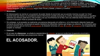 EL ACOSADOR.
• Un acosador es un depredador que puede esperar pacientemente conectado a la red, participar en chat o en foros hasta
que entabla contacto con alguien que le parece susceptible de molestar, generalmente mujeres o niños; y que disfruta
persiguiendo a una persona determinada, ya tenga relación directa con ella o sea una completa desconocida. El acosador
puede combinar rasgos propios de un trastorno narcisista de la personalidad, del perverso narcisista descrito por Marie-
France Hirigoyen, y de un psicópata según Iñaki Piñuel y Zabala, y Adams y Crawford .
• Anonimato
• El ciberacosador se siente en una posición de poder desde el anonimato que se percibe mientras se está “en línea”.
Durante todo ese tiempo va recopilando toda la información posible acerca de su víctima, fundamentalmente en aquellos
aspectos que forman parte de su vida privada y de sus movimientos en la Red. Una vez obtenida dicha información, es
cuando el acosador inicia su proceso de acoso.
• Sin embargo, si el acosador es realmente una persona depravada y/o enferma y, si la información obtenida hasta ese
momento es suficiente, comenzará el asedio mediante los diferentes medios que tenga a su alcance. Su motivación para
el acoso siempre gira en torno al acoso sexual, la obsesión amorosa, el odio, la envidia, la venganza o la incapacidad de
aceptar un rechazo.
• Cobardía
• En el caso de ciberacoso, se añade la característica de cobarde, ya que se oculta tras el aparente anonimato y
falsificación de identidad que proporciona internet.
 