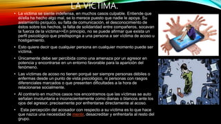 LA VÍCTIMA.
• La victima se siente indefensa, en muchos casos culpable. Entiende que
él/ella ha hecho algo mal, se lo merece puesto que nadie le apoya. Su
aislamiento psíquico, su falta de comunicación, el desconocimiento de
éstos sobre los hechos, la falta de solidaridad entre compañeros, socavan
la fuerza de la víctima>>En principio, no se puede afirmar que exista un
perfil psicológico que predisponga a una persona a ser víctima de acoso u
hostigamiento.
• Esto quiere decir que cualquier persona en cualquier momento puede ser
víctima.
• Únicamente debe ser percibida como una amenaza por un agresor en
potencia y encontrarse en un entorno favorable para la aparición del
fenómeno.
• Las víctimas de acoso no tienen porqué ser siempre personas débiles o
enfermas desde un punto de vista psicológico, ni personas con rasgos
diferenciales marcados o que presenten dificultades a la hora de
relacionarse socialmente.
• Al contrario en muchos casos nos encontramos que las víctimas se auto
señalan involuntaria e inconscientemente como dianas o blancos ante los
ojos del agresor, precisamente por enfrentarse directamente al acoso.
• Esta percepción del acosador con respecto a su víctima es lo que hace
que nazca una necesidad de mentir, desacreditar y enfrentarla al resto del
grupo.
 