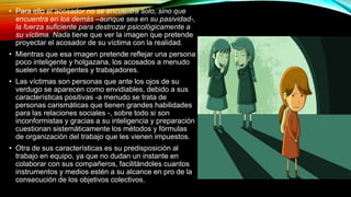 • Para ello el acosador no se encuentra solo, sino que
encuentra en los demás –aunque sea en su pasividad-,
la fuerza suficiente para destrozar psicológicamente a
su víctima. Nada tiene que ver la imagen que pretende
proyectar el acosador de su víctima con la realidad.
• Mientras que esa imagen pretende reflejar una persona
poco inteligente y holgazana, los acosados a menudo
suelen ser inteligentes y trabajadores.
• Las víctimas son personas que ante los ojos de su
verdugo se aparecen como envidiables, debido a sus
características positivas -a menudo se trata de
personas carismáticas que tienen grandes habilidades
para las relaciones sociales -, sobre todo si son
inconformistas y gracias a su inteligencia y preparación
cuestionan sistemáticamente los métodos y fórmulas
de organización del trabajo que les vienen impuestos.
• Otra de sus características es su predisposición al
trabajo en equipo, ya que no dudan un instante en
colaborar con sus compañeros, facilitándoles cuantos
instrumentos y medios estén a su alcance en pro de la
consecución de los objetivos colectivos.
 
