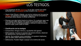 LOS TESTIGOS.
• Los receptores de las calumnias no se dan cuenta que están
sufriendo una manipulación y una invasión a su intimidad.
• Según Iñaki Piñuel y Zabala, uno de los motivos por los que los
testigos se adhieren al hostigador algunos de los compañeros
es porque éstos desean no tener problemas.
• Piensan que algo habrá hecho la víctima. En cualquier caso ven
a la víctima como alguien con quien no conviene estar. Esta
situación lleva a la persona aislada a reforzar la idea de que él
tiene la culpa, pues nadie le habla.
• Clasificación de los testigos
• Compinches: Amigos íntimos y ayudantes del agresor.
• Reforzadores: Aunque no acosan de manera directa, observan
las agresiones y las aprueban e incitan.
• Ajenos: Se muestran como neutrales y no quieren implicarse,
pero al callar están tolerando el acoso.
• Defensores: Pueden llegar a apoyar a la víctima del acoso.
 