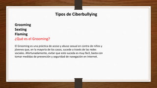 Tipos de Ciberbullying
Grooming
Sexting
Flaming
¿Qué es el Grooming?
El Grooming es una práctica de acoso y abuso sexual en contra de niños y
jóvenes que, en la mayoría de los casos, sucede a través de las redes
sociales. Afortunadamente, evitar que esto suceda es muy fácil, basta con
tomar medidas de prevención y seguridad de navegación en Internet.
 