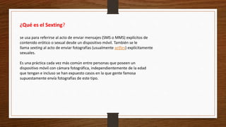 ¿Qué es el Sexting?
se usa para referirse al acto de enviar mensajes (SMS o MMS) explícitos de
contenido erótico o sexual desde un dispositivo móvil. También se le
llama sexting al acto de enviar fotografías (usualmente selfies) explícitamente
sexuales.
Es una práctica cada vez más común entre personas que poseen un
dispositivo móvil con cámara fotográfica, independientemente de la edad
que tengan e incluso se han expuesto casos en la que gente famosa
supuestamente envía fotografías de este tipo.
 