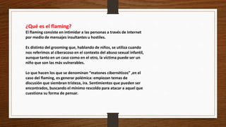¿Qué es el flaming?
El flaming consiste en intimidar a las personas a través de Internet
por medio de mensajes insultantes u hostiles.
Es distinto del grooming que, hablando de niños, se utiliza cuando
nos referimos al ciberacoso en el contexto del abuso sexual infantil,
aunque tanto en un caso como en el otro, la víctima puede ser un
niño que son las más vulnerables.
Lo que hacen los que se denominan “matones cibernéticos” ,en el
caso del flaming, es generar polémica: empiezan temas de
discusión que siembran tristeza, ira. Sentimientos que pueden ser
encontrados, buscando el mínimo rescoldo para atacar a aquel que
cuestiona su forma de pensar.
 
