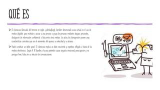 QUÉ ES
➢ El ciberacoso (derivado del término en inglés cyberbullying), también denominado acoso virtual, es el uso de
medios digitales para molestar o acosar a una persona o grupo de personas mediante ataques personales,
divulgación de información confidencial o falsa entre otros medios. Los actos de ciberagresión poseen unas
características concretas que son el anonimato del agresor, su velocidad y su alcance.
➢ Puede constituir un delito penal. El ciberacoso implica un daño recurrente y repetitivo infligido a través de los
medios electrónicos. Según R. B. Standler, el acoso pretende causar angustia emocional, preocupación y no
persigue fines lícitos en su elección de comunicaciones.
 