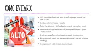 Como evitarlo
• Cuidala informaciónque subes a tus redes sociales, con quiénla compartesy en presencia de quién
accedes a tu cuenta;
• No prestes tus contraseñasni los accesos a tus cuentas;
• Monitorea el uso de tus cuentas e identificasi dispositivosdesconocidos se han conectado a tu cuenta;
• Si eres víctimade ciberbullying coméntalocon tus padre, madre o personal docente, ellos te ayudarán
a encontrar una solución;
• No repitashacia nadieaquellos comportamientosquete molesta quelos demástengan contigo;
• Utiliza los mecanismosde reporte de redes sociales y mensajeríainstantáneasi estánsiendo mediopara el
ciberbullying; y
• No dejes que crezca, si te molesta detenlo antes de que sea más grande.
 