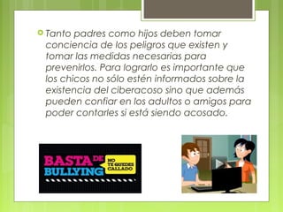  Tanto padres como hijos deben tomar 
conciencia de los peligros que existen y 
tomar las medidas necesarias para 
prevenirlos. Para lograrlo es importante que 
los chicos no sólo estén informados sobre la 
existencia del ciberacoso sino que además 
pueden confiar en los adultos o amigos para 
poder contarles si está siendo acosado. 
 
