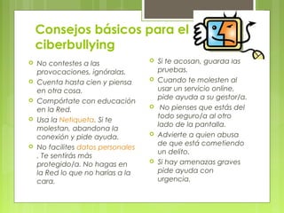 Consejos básicos para el 
ciberbullying 
 No contestes a las 
provocaciones, ignóralas. 
 Cuenta hasta cien y piensa 
en otra cosa. 
 Compórtate con educación 
en la Red. 
 Usa la Netiqueta. Si te 
molestan, abandona la 
conexión y pide ayuda. 
 No facilites datos personales 
. Te sentirás más 
protegido/a. No hagas en 
la Red lo que no harías a la 
cara. 
 Si te acosan, guarda las 
pruebas. 
 Cuando te molesten al 
usar un servicio online, 
pide ayuda a su gestor/a. 
 No pienses que estás del 
todo seguro/a al otro 
lado de la pantalla. 
 Advierte a quien abusa 
de que está cometiendo 
un delito. 
 Si hay amenazas graves 
pide ayuda con 
urgencia. 
 