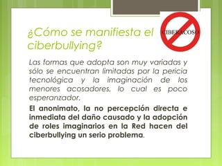 ¿Cómo se manifiesta el 
ciberbullying? 
Las formas que adopta son muy variadas y 
sólo se encuentran limitadas por la pericia 
tecnológica y la imaginación de los 
menores acosadores, lo cual es poco 
esperanzador. 
El anonimato, la no percepción directa e 
inmediata del daño causado y la adopción 
de roles imaginarios en la Red hacen del 
ciberbullying un serio problema. 
 