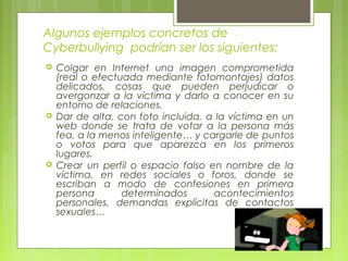 Algunos ejemplos concretos de 
Cyberbullying podrían ser los siguientes: 
 Colgar en Internet una imagen comprometida 
(real o efectuada mediante fotomontajes) datos 
delicados, cosas que pueden perjudicar o 
avergonzar a la víctima y darlo a conocer en su 
entorno de relaciones. 
 Dar de alta, con foto incluida, a la víctima en un 
web donde se trata de votar a la persona más 
fea, a la menos inteligente… y cargarle de puntos 
o votos para que aparezca en los primeros 
lugares. 
 Crear un perfil o espacio falso en nombre de la 
víctima, en redes sociales o foros, donde se 
escriban a modo de confesiones en primera 
persona determinados acontecimientos 
personales, demandas explícitas de contactos 
sexuales… 
 