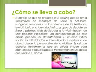 ¿Cómo se lleva a cabo? 
 El medio en que se produce el E-Bullying puede ser la 
transmisión de mensajes de texto a celulares, 
imágenes tomadas con las cámaras de los teléfonos, 
e-mails bajo una identidad falsa, grupos de debate en 
línea y páginas Web dedicadas a la victimización de 
una persona específica. Las consecuencias de este 
abuso pueden ser devastadoras. El entorno virtual 
facilita la intimidación e intensifica la experiencia de 
abuso desde la perspectiva de la víctima. Es así que 
aquellas herramientas que los chicos utilizan para 
mantenerse comunicados se transforman en un objeto 
que facilita el acoso. 
 