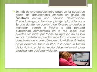  En más de una escuela hubo casos en los cuales un 
grupo de adolescentes crearon un grupo en 
Facebook contra una persona determinada. 
Creando un grupo llamado, por ejemplo, odiamos a 
Susana donde un conjunto de jóvenes se dedica a 
maltratar, agredir e insultar a esa persona 
publicando comentarios en la red social que 
pueden ser leídos por todos. La agresión no es sólo 
verbal, también se pueden subir fotos o videos que 
comprometan o avergüencen a la víctima. En estos 
casos extremos, tanto la escuela como la familia 
de la víctima y del victimario deben intervenir para 
erradicar ese accionar violento. 
 