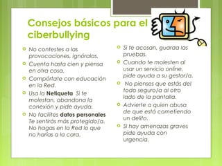 Consejos básicos para el 
ciberbullying 
 No contestes a las 
provocaciones, ignóralas. 
 Cuenta hasta cien y piensa 
en otra cosa. 
 Compórtate con educación 
en la Red. 
 Usa la Netiqueta Si te 
molestan, abandona la 
conexión y pide ayuda. 
 No facilites datos personales 
Te sentirás más protegido/a. 
No hagas en la Red lo que 
no harías a la cara. 
 Si te acosan, guarda las 
pruebas. 
 Cuando te molesten al 
usar un servicio online, 
pide ayuda a su gestor/a. 
 No pienses que estás del 
todo seguro/a al otro 
lado de la pantalla. 
 Advierte a quien abusa 
de que está cometiendo 
un delito. 
 Si hay amenazas graves 
pide ayuda con 
urgencia. 
 