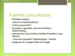Fuentes consultadas 
 Pantallas amigas: 
 ¿Qué es el Cyberbullying? 
 ¿Cómo prevenirlo? 
 Conectar e igualdad: escritorio familia y 
Cyberbullying. 
 Información Curso Online Instituto Presbítero Juan 
Guirula. 
 . Conectar igualdad: Cyberbullying – Familia 
 Imágenes de la página Web de Google 
