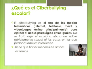 ¿Qué es el Ciberbullying 
escolar? 
 El ciberbullying es el uso de los medios 
telemáticos (Internet, telefonía móvil y 
videojuegos online principalmente) para 
ejercer el acoso psicológico entre iguales. No 
se trata aquí el acoso o abuso de índole 
estrictamente sexual ni los casos en los que 
personas adultas intervienen. 
 Tiene que haber menores en ambos 
extremos. 
 
