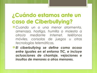 ¿Cuándo estamos ante un 
caso de Ciberbullying? 
 Cuando un o una menor atormenta, 
amenaza, hostiga, humilla o molesta a 
otro/a mediante Internet, teléfonos 
móviles, consolas de juegos u otras 
tecnologías telemáticas. 
 El ciberbullying se define como acoso 
entre iguales en el entorno TIC, e incluye 
actuaciones de chantaje, vejaciones e 
insultos de menores a otros menores. 
 