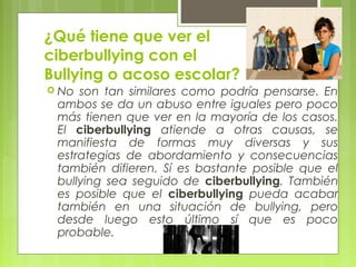 ¿Qué tiene que ver el 
ciberbullying con el 
Bullying o acoso escolar? 
 No son tan similares como podría pensarse. En 
ambos se da un abuso entre iguales pero poco 
más tienen que ver en la mayoría de los casos. 
El ciberbullying atiende a otras causas, se 
manifiesta de formas muy diversas y sus 
estrategias de abordamiento y consecuencias 
también difieren. Sí es bastante posible que el 
bullying sea seguido de ciberbullying. También 
es posible que el ciberbullying pueda acabar 
también en una situación de bullying, pero 
desde luego esto último sí que es poco 
probable. 
 