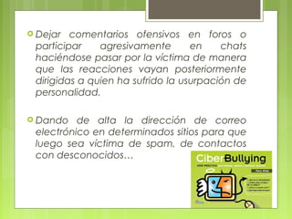  Dejar comentarios ofensivos en foros o 
participar agresivamente en chats 
haciéndose pasar por la víctima de manera 
que las reacciones vayan posteriormente 
dirigidas a quien ha sufrido la usurpación de 
personalidad. 
 Dando de alta la dirección de correo 
electrónico en determinados sitios para que 
luego sea víctima de spam, de contactos 
con desconocidos… 
 