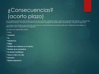 ¿Consecuencias?
(acorto plazo)
La crueldad particular del cibera acoso es que al estar colgado online, está en la red las 24h del día a merced de
cualquier persona. Aunque la víctima o el acosador apaguen el ordenador, el móvil, etc., el acoso sigue ahí.
Los daños psicológicos de este tipo de acoso son devastadores, los efectos de esta "violencia" psicológica y
sistemática son un problema muy grave.
Las personas agredidas sufren:
* Estrés
* Ansiedad
* Ira
* Impotencia
* Fatiga
* Pérdida de confianza en sí mismos
* Perdida de la autoestima
* Se sienten humillados
* Temor a salir a la calle
* Insomnio
* Estados depresivos

 