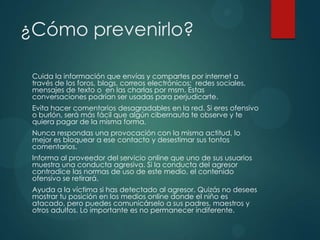 ¿Cómo prevenirlo?
Cuida la información que envías y compartes por internet a
través de los foros, blogs, correos electrónicos; redes sociales,
mensajes de texto o en las charlas por msm. Estas
conversaciones podrían ser usadas para perjudicarte.
Evita hacer comentarios desagradables en la red. Si eres ofensivo
o burlón, será más fácil que algún cibernauta te observe y te
quiera pagar de la misma forma.
Nunca respondas una provocación con la misma actitud, lo
mejor es bloquear a ese contacto y desestimar sus tontos
comentarios.
Informa al proveedor del servicio online que uno de sus usuarios
muestra una conducta agresiva. Si la conducta del agresor
contradice las normas de uso de este medio, el contenido
ofensivo se retirará.
Ayuda a la víctima si has detectado al agresor. Quizás no desees
mostrar tu posición en los medios online donde el niño es
atacado, pero puedes comunicárselo a sus padres, maestros y
otros adultos. Lo importante es no permanecer indiferente.

 